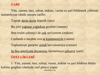ZARF Yön, zaman, tarz, sebep, miktar, vasıta ve şart bildirerek yüklemi tamamlayan cümle unsuru zarftır. Toprak  derin derin  ürperdi (tarz) Bu şiiri  yağmur yağarken  gezdim (zaman) Ben resim çekmeyi de  çok  seviyorum (miktar) Canlandı o meşhur ova  at kişnemesiyle  (vasıta) Toplanmıştı garipler  şimdi  kervansaraya (zaman) üç beş ameliyata dayanırsa , kurtarmaya  çalışırız  (şart) ÖZELLİKLERİ 1. Yön, zaman, tarz, sebep, vasıta, miktar ve şart bildiren bütün kelime grupları cümlede zarf görevi yapar. 