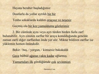Hayata beraber başladığımız Dostlarla da yollar ayrıldı  bir bir Tenha sokaklarda kaldım  oruçsuz ve neşesiz Geçmiş ola  bir kez yumuldumu gözlerimiz 2. Bir cümlede aynı veya ayrı türden birden fazla zarf bulunabilir. Ayrı cinsten zarflar bir araya konulduğunda genelde zaman zarfı diğer zarflardan önde yer alır. Miktar bildiren zarflar ise yüklemin hemen önündedir.  Bekir / baş, / yorgun, / kimsesiz bakakaldı  Gece  bülbül  ağaran vakte kadar  ağlarmış. Yumurtaları ilk  gördüğümde  çok   sevinmişti 