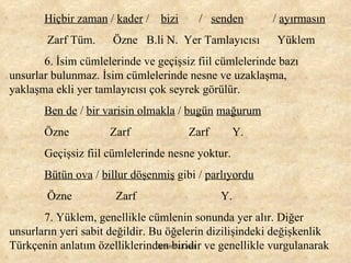 Hiçbir zaman  /  kader  /  bizi   /  senden   /  ayırmasın Zarf Tüm.  Özne  B.li N.  Yer Tamlayıcısı  Yüklem 6. İsim cümlelerinde ve geçişsiz fiil cümlelerinde bazı unsurlar bulunmaz. İsim cümlelerinde nesne ve uzaklaşma, yaklaşma ekli yer tamlayıcısı çok seyrek görülür. Ben de  /  bir varisin olmakla  /  bugün   mağurum Özne  Zarf  Zarf  Y. Geçişsiz fiil cümlelerinde nesne yoktur. Bütün ova  /  billur döşenmiş  gibi /  parlıyordu   Özne  Zarf  Y. 7. Yüklem, genellikle cümlenin sonunda yer alır. Diğer unsurların yeri sabit değildir. Bu öğelerin dizilişindeki değişkenlik Türkçenin anlatım özelliklerinden biridir ve genellikle vurgulanarak  