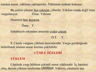 istenen unsur, yükleme yaklaştırılır. Yüklemin önünde bulunur.  Bu şehrin çilesini  ben   çekerim  yıllardır. Yüklem sonda değil özne vurgulanıyor.    Özne  Yüklem Hasretini  ben   duyarım   Özne  Y. Sabahleyin erkenden annemle  evden   çıktım   D.T.  Y. 8. Cümle vurgusu yüklem üzerindendir. Vurgu gerektiğinde belirtilmek istenen unsur üzerine çekilebilir.  CÜMLE ÖĞELERİ YÜKLEM Cümlede yargı bildiren çekimli unsur yüklemdir. İş, hareket, oluş, durum yüklem tarafından karşılanır. Yüklem, cümlenin ana  
