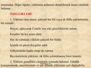 unsurudur. Diğer öğeler, yüklemin anlamını desteklemek üzere cümlede bulunur.  ÖZELLİKLERİ:   1. Yüklem olan unsur, çekimli bir fiil veya ek fiille çekimlenmiş bir isimdir.  İhtiyar, ağlayarak Cemile’nin eski güzelliklerini anlattı Kırşehir’de kış uzun sürer Her iki cümlede yüklem çekimli bir fiildir. İçimde en güzel duygular saklı Gökyüzünün başka rengi de varmış Bu cümlelerin yüklemi, ek fiille çekimlenmiş birer isimdir.  2. Yüklem genellikle cümlenin sonunda bulunur. Günlük konuşmalarda, atasözlerinde ve şiir dilinde yüklemin yeri değişebilir. 