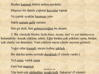 Birden  kapandı  birbiri ardına perdeler Düşmez bir damla yağmur  kavrulur  toprak Ve çıplak ayaklar  basamaz  yere Sakla  samanı   gelir  zamanı Sen git dedi, ben  gelmeyeceğim  bu akşam 3. Bir cümlede birden fazla özne, nesne, zarf ve yer tamlayıcısı bulunabilir. Ancak yüklem, tektir. Eğer birden çok yüklem varsa, birden çok cümle var demektir. Yani yüklem sayısı cümle sayısını gösterir. Yağız otlar  kişnedi , meşin kırbaç  şakladı Bir dakika araba yerinde  durakladı  (3 cümle vardır.) Yol  onun , varlık  onun Geri hep  angarya Yüz üstü çok  süründüm ,  ayağa kalk  .Sakarya! (5 cümle) 