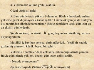 4. Yüklem bir kelime grubu olabilir. Güzel yüzü  ışıl ışıldı 5. Bazı cümlelerde yüklem bulunmaz. Böyle cümlelerde anlam, yükleme gerek duymayacak kadar açıktır. Cümle okuyan ya da dinleyen kişi tarafından zihninde tamamlanır. Böyle cümlelere kesik cümleler ya da eksilili cümle denir. Şimdi korkunç bir süküt... İki genç boyunları bükülmüş, acı acı düşünüyorlardı.  Maviliği iç bayıltan sonsuz, derin gökyüzü... Yeşil bir vadide gizlenmiş minareli, küçük, beyaz bir şehir...  Yüklemsiz cümleler daha çok karşılıklı konuşmalarda görülür. Böyle cümlelerde yüklem, önceki cümleden anlaşılabilir.  - Nerede oturuyorsun? -Şehzadebaşında (Şehzadebaşında oturuyorum) 
