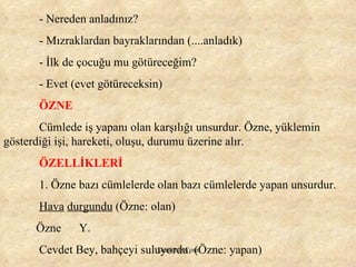 - Nereden anladınız? - Mızraklardan bayraklarından (....anladık) - İlk de çocuğu mu götüreceğim? - Evet (evet götüreceksin) ÖZNE Cümlede iş yapanı olan karşılığı unsurdur. Özne, yüklemin gösterdiği işi, hareketi, oluşu, durumu üzerine alır. ÖZELLİKLERİ 1. Özne bazı cümlelerde olan bazı cümlelerde yapan unsurdur.  Hava   durgundu  (Özne: olan) Özne  Y. Cevdet Bey, bahçeyi suluyordu. (Özne: yapan) 