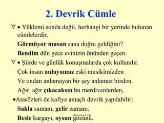 2. Devrik Cümle      Yüklemi sonda değil, herhangi bir yerinde bulunan cümlelerdir.   Görmüyor musun  sana doğru geldiğini? Bendim  dün gece evinizin önünden geçen.    Şiirde ve günlük konuşmalarda çok kullanılır.   Çok insan  anlayamaz  eski musikimizden Ve ondan anlamayan bir şey anlamaz bizden. Ağır, ağır  çıkacaksın  bu merdivenlerden,  Atasözleri de kafiye amaçlı devrik yapılabilir:   Sakla  samanı,  gelir  zamanı. Besle  kargayı,  oysun  gözünü. 