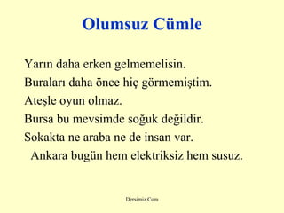 Olumsuz Cümle Yarın daha erken gelmemelisin. Buraları daha önce hiç görmemiştim. Ateşle oyun olmaz. Bursa bu mevsimde soğuk değildir. Sokakta ne araba ne de insan var. Ankara bugün hem elektriksiz hem susuz . 