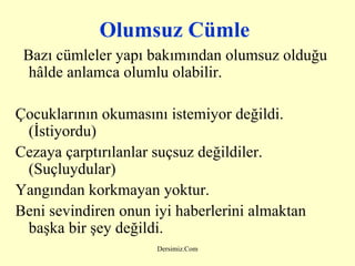 Olumsuz Cümle Bazı cümleler yapı bakımından olumsuz olduğu hâlde anlamca olumlu olabilir.   Çocuklarının okumasını istemiyor değildi. (İstiyordu) Cezaya çarptırılanlar suçsuz değildiler. (Suçluydular) Yangından korkmayan yoktur. Beni sevindiren onun iyi haberlerini almaktan başka bir şey değildi. 