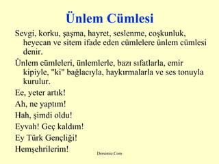 Ünlem Cümlesi Sevgi, korku, şaşma, hayret, seslenme, coşkunluk, heyecan ve sitem ifade eden cümlelere ünlem cümlesi denir. Ünlem cümleleri, ünlemlerle, bazı sıfatlarla, emir kipiyle, "ki" bağlacıyla, haykırmalarla ve ses tonuyla kurulur. Ee, yeter artık! Ah, ne yaptım! Hah, şimdi oldu! Eyvah! Geç kaldım! Ey Türk Gençliği! Hemşehrilerim! 