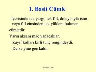 1. Basit Cümle   İçerisinde tek yargı, tek fiil, dolayısıyla isim veya fiil cinsinden tek yüklem bulunan cümledir. Yarın akşam maç yapacaklar. Zayıf kolları kirli tunç rengindeydi.  Derse yine geç kaldı. 