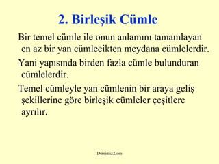 2. Birleşik Cümle   Bir temel cümle ile onun anlamını tamamlayan en az bir yan cümlecikten meydana cümlelerdir. Yani yapısında birden fazla cümle bulunduran cümlelerdir. Temel cümleyle yan cümlenin bir araya geliş şekillerine göre birleşik cümleler çeşitlere ayrılır. 