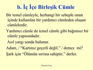 b. İç İçe Birleşik Cümle   Bir temel cümleyle, herhangi bir sebeple onun içinde kullanılan bir yardımcı cümleden oluşan cümlelerdir. Yardımcı cümle de temel cümle gibi bağımsız bir cümle yapısındadır. Asıl yargı sonda bulunur. Adam, / “Kartınız geçerli değil.” / demez  mi? Şark için “Ölümün sırrına sahiptir.” derler. 