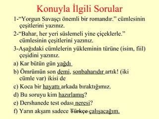Konuyla İlgili Sorular 1-“Yorgun Savaşçı önemli bir romandır.” cümlesinin çeşitlerini yazınız. 2-“Bahar, her yeri süslemeli yine çiçeklerle.” cümlesinin çeşitlerini yazınız. 3-Aşağıdaki cümlelerin yükleminin türüne (isim, fiil) çeşidini yazınız. a) Kar bütün gün  yağdı          b) Ömrümün son  demi ,  sonbaharıdır  artık! (iki  cümle var) ikisi de  c) Koca bir  hayattı  arkada bıraktığımız.     d) Bu soruyu kim  hazırlamış ?         e) Dershanede test odası  neresi ?     f) Yarın akşam sadece Türkçe  çalışacağım.      