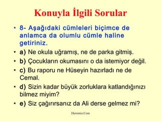 Konuyla İlgili Sorular 8- Aşağıdaki cümleleri biçimce de anlamca da olumlu cümle haline getiriniz.   a)  Ne okula uğramış, ne de parka gitmiş. b)  Çocukların okumasını o da istemiyor değil.  c)  Bu raporu ne Hüseyin hazırladı ne de Cemal. d)  Sizin kadar büyük zorluklara katlandığınızı bilmez miyim?  e)  Siz çağırırsanız da Ali derse gelmez mi? 