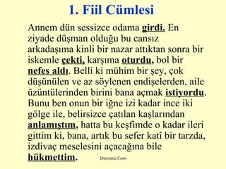 1. Fiil Cümlesi   Annem dün sessizce odama  girdi.  En ziyade düşman olduğu bu cansız arkadaşıma kinli bir nazar attıktan sonra bir iskemle   çekti,  karşıma  oturdu ,  bol bir  nefes aldı . Belli ki mühim bir şey, çok düşünülen ve az söylenen endişelerden, aile üzüntülerinden birini bana açmak   istiyordu . Bunu ben onun bir iğne izi kadar ince iki gölge ile, belirsizce çatılan kaşlarından  anlamıştım ,  hatta bu keşfimde o kadar ileri gittim ki, bana, artık bu sefer katî bir tarzda, izdivaç meselesini açacağına bile  hükmettim .   