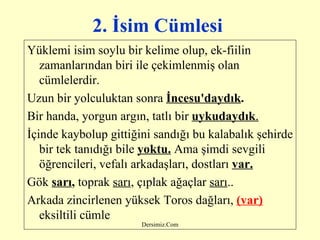 2. İsim Cümlesi   Yüklemi isim soylu bir kelime olup, ek-fiilin zamanlarından biri ile çekimlenmiş olan cümlelerdir. Uzun bir yolculuktan sonra  İncesu'daydık . Bir handa, yorgun argın, tatlı bir  uykudaydık . İçinde kaybolup gittiğini sandığı bu kalabalık şehirde bir tek tanıdığı bile  yoktu.  Ama şimdi sevgili öğrencileri, vefalı arkadaşları, dostları  var. Gök  sarı ,  toprak  sarı , çıplak ağaçlar  sarı .. Arkada zincirlenen yüksek Toros dağları,  (var)   eksiltili cümle   