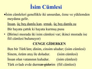 İsim Cümlesi  İsim cümleleri genellikle iki unsurdan, özne ve yüklemden meydana gelir.    İnsan ,  üç beş damla kan ,  ırmak ,  üç beş damla su   Bir hayata çattık ki hayata kurmuş pusu ( Birinci mısrada iki isim cümlesi var; ikinci mısrada ise fiil cümlesi bulunuyor) CENGE GİDERKEN Ben bir Türk'üm; dinim, cinsim uludur; (isim cümlesi) Sinem, özüm ateş ile doludur.        (isim cümlesi) İnsan olan vatanının kuludur.        (isim cümlesi) Türk evladı evde durmaz giderim  (fiil cümlesi) 