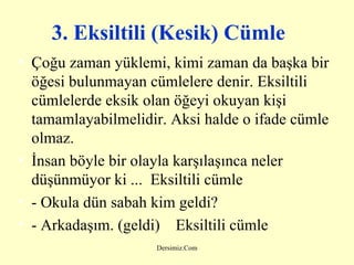 3. Eksiltili (Kesik) Cümle   Çoğu zaman yüklemi, kimi zaman da başka bir öğesi bulunmayan cümlelere denir. Eksiltili cümlelerde eksik olan öğeyi okuyan kişi tamamlayabilmelidir. Aksi halde o ifade cümle olmaz. İnsan böyle bir olayla karşılaşınca neler düşünmüyor ki ...  Eksiltili cümle - Okula dün sabah kim geldi? - Arkadaşım. (geldi)    Eksiltili cümle 