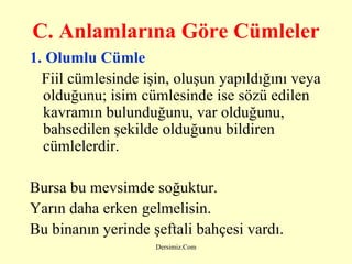 C. A nlamlarına Göre Cümleler   1.  Olumlu Cümle Fiil cümlesinde işin, oluşun yapıldığını veya olduğunu; isim cümlesinde ise sözü edilen kavramın bulunduğunu, var olduğunu, bahsedilen şekilde olduğunu bildiren cümlelerdir.   Bursa bu mevsimde soğuktur. Yarın daha erken gelmelisin. Bu binanın yerinde şeftali bahçesi vardı.   
