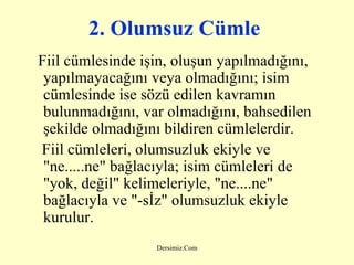 2. Olumsuz Cümle   Fiil cümlesinde işin, oluşun yapılmadığını, yapılmayacağını veya olmadığını; isim cümlesinde ise sözü edilen kavramın bulunmadığını, var olmadığını, bahsedilen şekilde olmadığını bildiren cümlelerdir. Fiil cümleleri, olumsuzluk ekiyle ve "ne.....ne" bağlacıyla; isim cümleleri de "yok, değil" kelimeleriyle, "ne....ne" bağlacıyla ve "-sİz" olumsuzluk ekiyle kurulur.   