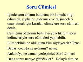 Soru Cümlesi İçinde soru anlamı bulunan; bir konuda bilgi edinmek, şüpheleri gidermek ve düşünceleri onaylatmak için kurulan cümlelere soru cümlesi denir. Cümlenin öğelerini bulmaya yönelik tüm soru kelimeleriyle soru cümleleri yapılabilir. Elimdekinin ne olduğunu kim söyleyecek? Özne Babası çocuğa ne getirmiş? nesne Ankara'ya ne zaman yerleştiniz? Zarf tümleci Daha sonra nereye gidecekler?  Dolaylı tümleç 