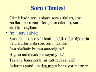 Soru Cümlesi Cümlelerde soru anlamı soru sıfatları, soru zarfları, soru zamirleri, soru edatları, soru ekiyle  sağlanır. "m i " soru ekiyle: Soru eki sadece yüklemin değil, diğer öğelerin ve unsurların da sorusunu hazırlar. Son sözünüz bu mu anneciğim? Hiç mi anlatacak bir şeyin yok? Tarlamı bana zorla mı sattıracaksınız? Sular mı yandı, neden tunca benziyor mermer   