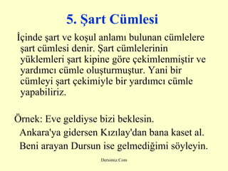 5. Şart Cümlesi   İçinde şart ve koşul anlamı bulunan cümlelere şart cümlesi denir. Şart cümlelerinin yüklemleri şart kipine göre çekimlenmiştir ve yardımcı cümle oluşturmuştur. Yani bir cümleyi şart çekimiyle bir yardımcı cümle yapabiliriz.   Örnek:  Eve geldiyse bizi beklesin. Ankara'ya gidersen Kızılay'dan bana kaset al. Beni arayan Dursun ise gelmediğimi söyleyin.   