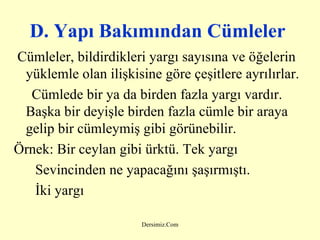 D. Y apı  B akımından  C ümleler   Cümleler, bildirdikleri yargı sayısına ve öğelerin yüklemle olan ilişkisine göre çeşitlere ayrılırlar.  Cümlede bir ya da birden fazla yargı vardır. Başka bir deyişle birden fazla cümle bir araya gelip bir cümleymiş gibi görünebilir . Örnek:  Bir ceylan gibi ürktü. Tek yargı Sevincinden ne yapacağını şaşırmıştı.  İki yargı   