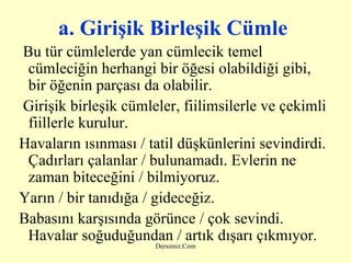 a. Girişik Birleşik Cümle   Bu tür cümlelerde yan cümlecik temel cümleciğin herhangi bir öğesi olabildiği gibi,  bir öğenin parçası da olabilir. Girişik birleşik cümleler, fiilimsilerle ve çekimli fiillerle kurulur. Havaların ısınması / tatil düşkünlerini sevindirdi. Çadırları çalanlar / bulunamadı. Evlerin ne zaman biteceğini / bilmiyoruz.  Yarın / bir tanıdığa / gideceğiz.  Babasını karşısında görünce / çok sevindi. Havalar soğuduğundan / artık dışarı çıkmıyor. 