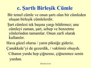 c. Şartlı Birleşik Cümle   Bir temel cümle ve onun şartı olan bir cümleden oluşan birleşik cümlelerdir. Şart cümlesi tek başına yargı bildirmez; ana cümleyi zaman, şart, sebep ve benzetme yönlerinden tamamlar. Onun zarfı olarak kullanılır. Hava güzel olursa / yarın pikniğe gideriz. Çanakkale’yi de gezerdik, / vaktimiz olsaydı. Cihanın yurdu hep çiğnense, çiğnenmez senin yurdun . 