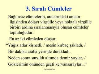 3. Sıralı Cümleler   Bağımsız cümlelerin, aralarındaki anlam ilgisinden dolayı virgülle veya noktalı virgülle birbiri ardına sıralanmasıyla oluşan cümleler topluluğudur. En az iki cümleden oluşur. “ Yağız atlar kişnedi, / meşin kırbaç şakladı, / Bir dakika araba yerinde durakladı. Neden sonra sarsıldı altımda demir yaylar, / Gözlerimin önünden geçti kervansaraylar...” 