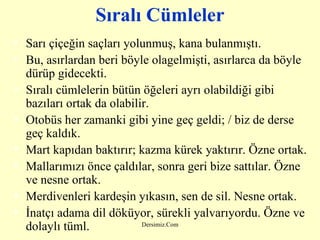 Sıralı Cümleler Sarı çiçeğin saçları yolunmuş, kana bulanmıştı. Bu, asırlardan beri böyle olagelmişti, asırlarca da böyle dürüp gidecekti. Sıralı cümlelerin bütün öğeleri ayrı olabildiği gibi bazıları ortak da olabilir. Otobüs her zamanki gibi yine geç geldi; / biz de derse geç kaldık. Mart kapıdan baktırır; kazma kürek yaktırır. Özne ortak. Mallarımızı önce çaldılar, sonra geri bize sattılar. Özne ve nesne ortak. Merdivenleri kardeşin yıkasın, sen de sil. Nesne ortak. İnatçı adama dil döküyor, sürekli yalvarıyordu. Özne ve dolaylı tüml. 