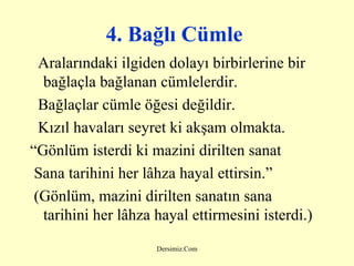 4. Bağlı Cümle   Aralarındaki ilgiden dolayı birbirlerine bir bağlaçla bağlanan cümlelerdir. Bağlaçlar cümle öğesi değildir. Kızıl havaları seyret ki akşam olmakta. “ Gönlüm isterdi ki mazini dirilten sanat Sana tarihini her lâhza hayal ettirsin.” (Gönlüm, mazini dirilten sanatın sana  tarihini her lâhza hayal ettirmesini isterdi.) 
