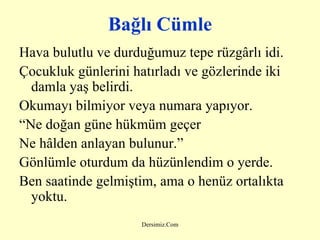 Bağlı Cümle Hava bulutlu ve durduğumuz tepe rüzgârlı idi. Çocukluk günlerini hatırladı ve gözlerinde iki damla yaş belirdi. Okumayı bilmiyor veya numara yapıyor. “ Ne doğan güne hükm ü m geçer Ne hâlden anlayan bulunur.” Gönlümle oturdum da hüzünlendim o yerde. Ben saatinde gelmiştim, ama o henüz ortalıkta yoktu. 