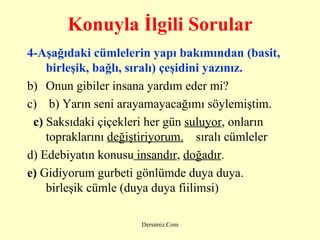 Konuyla İlgili Sorular 4-Aşağıdaki cümlelerin yapı bakımından (basit, birleşik, bağlı, sıralı) çeşidini yazınız. Onun gibiler insana yardım eder mi?    b) Yarın seni arayamayacağımı söylemiştim.     c)  Saksıdaki çiçekleri her gün  suluyor , onların topraklarını  değiştiriyorum.     sıralı cümleler d) Edebiyatın konusu  insandır ,  doğadır .  e)  Gidiyorum gurbeti gönlümde duya duya.    birleşik cümle (duya duya fiilimsi)   