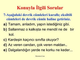 Konuyla İlgili Sorular 7-Aşağıdaki devrik cümleleri kurallı; eksiltili cümleleri de devrik cümle haline getiriniz.   a)  Tamam, anladım, yapın istediğiniz gibi. b)  Sallanmaz o kalkışta ne mendil ne de  bir kol. c)  Kardeşin kaçıncı sınıfta okuyor?  d)  Az veren candan, çok veren maldan. .   e)  Dalgalandığın yerde ne korku ne keder... 