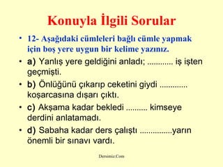 Konuyla İlgili Sorular 12- Aşağıdaki cümleleri bağlı cümle yapmak için boş yere uygun bir kelime yazınız.   a)  Yanlış yere geldiğini anladı;  ............  iş işten geçmişti.  b)  Önlüğünü çıkarıp ceketini giydi  .............  koşarcasına dışarı çıktı.  c)  Akşama kadar bekledi  ..........  kimseye derdini anlatamadı.  d)  Sabaha kadar ders çalıştı  ............... yarın önemli bir sınavı vardı.  