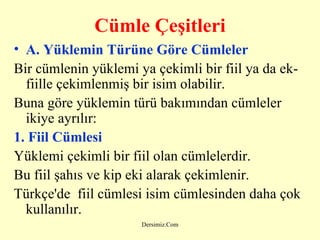 C ümle  Ç eşitleri A. Y üklemin  T ürüne  G öre  C ümleler Bir cümlenin yüklemi ya çekimli bir fiil ya da ek-fiille çekimlenmiş bir isim olabilir. Buna göre yüklemin türü bakımından cümleler ikiye ayrılır: 1. Fiil Cümlesi   Yüklemi çekimli bir fiil olan cümlelerdir. Bu fiil şahıs ve kip eki alarak çekimlenir. Türkçe'de  fiil cümlesi isim cümlesinden daha çok kullanılır. 