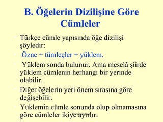 B. Ö ğelerin  D izilişine  G öre  C ümleler   Türkçe cümle yapısında öğe dizilişi şöyledir:   Özne + tümleçler + yüklem.   Yüklem sonda bulunur. Ama meselâ şiirde yüklem cümlenin herhangi bir yerinde olabilir. Diğer öğelerin yeri önem sırasına göre değişebilir. Yüklemin cümle sonunda olup olmamasına göre cümleler ikiye ayrılır: 
