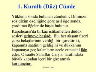 1. Kurallı (Düz) Cümle   Yüklemi sonda bulunan cümledir. Dilimizin söz dizim özelliğine göre asıl öğe sonda, yardımcı öğeler de başta bulunur.  Kapalıçarşı'da birkaç istikametten düdük sesleri  gelmeye başladı . Bu, her akşam üzeri çarşı bekçilerinin verdiği bir işarettir ki, kapanma saatinin geldiğini ve dükkanını kapamaya geç kalanların acele etmesini  ilân eder . O saatte Sahaflar Çarşısı tarafındaki büyük kapıdan içeri bir göz atmak  korkunçtur.   