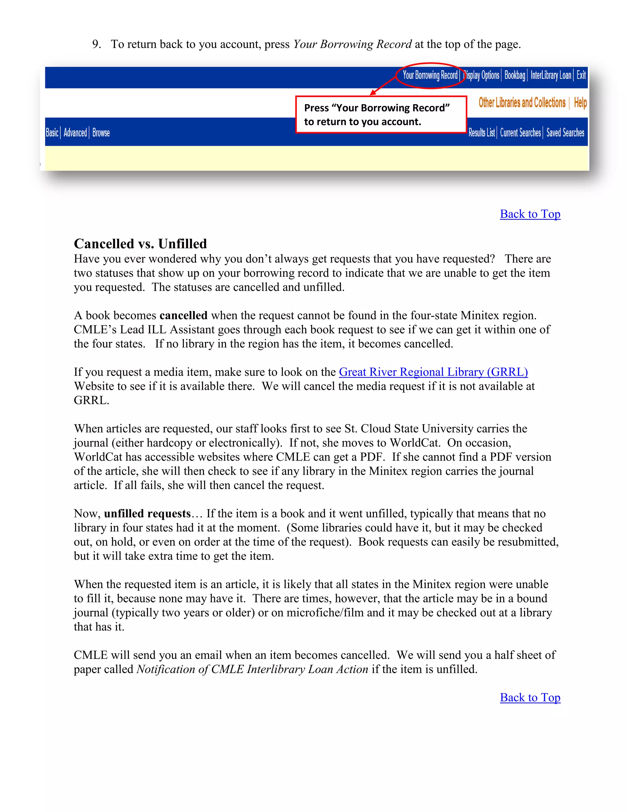 9. To return back to you account, press Your Borrowing Record at the top of the page.
Back to Top
Cancelled vs. Unfilled
Have you ever wondered why you don’t always get requests that you have requested? There are
two statuses that show up on your borrowing record to indicate that we are unable to get the item
you requested. The statuses are cancelled and unfilled.
A book becomes cancelled when the request cannot be found in the four-state Minitex region.
CMLE’s Lead ILL Assistant goes through each book request to see if we can get it within one of
the four states. If no library in the region has the item, it becomes cancelled.
If you request a media item, make sure to look on the Great River Regional Library (GRRL)
Website to see if it is available there. We will cancel the media request if it is not available at
GRRL.
When articles are requested, our staff looks first to see St. Cloud State University carries the
journal (either hardcopy or electronically). If not, she moves to WorldCat. On occasion,
WorldCat has accessible websites where CMLE can get a PDF. If she cannot find a PDF version
of the article, she will then check to see if any library in the Minitex region carries the journal
article. If all fails, she will then cancel the request.
Now, unfilled requests… If the item is a book and it went unfilled, typically that means that no
library in four states had it at the moment. (Some libraries could have it, but it may be checked
out, on hold, or even on order at the time of the request). Book requests can easily be resubmitted,
but it will take extra time to get the item.
When the requested item is an article, it is likely that all states in the Minitex region were unable
to fill it, because none may have it. There are times, however, that the article may be in a bound
journal (typically two years or older) or on microfiche/film and it may be checked out at a library
that has it.
CMLE will send you an email when an item becomes cancelled. We will send you a half sheet of
paper called Notification of CMLE Interlibrary Loan Action if the item is unfilled.
Back to Top
Press “Your Borrowing Record”
to return to you account.
 