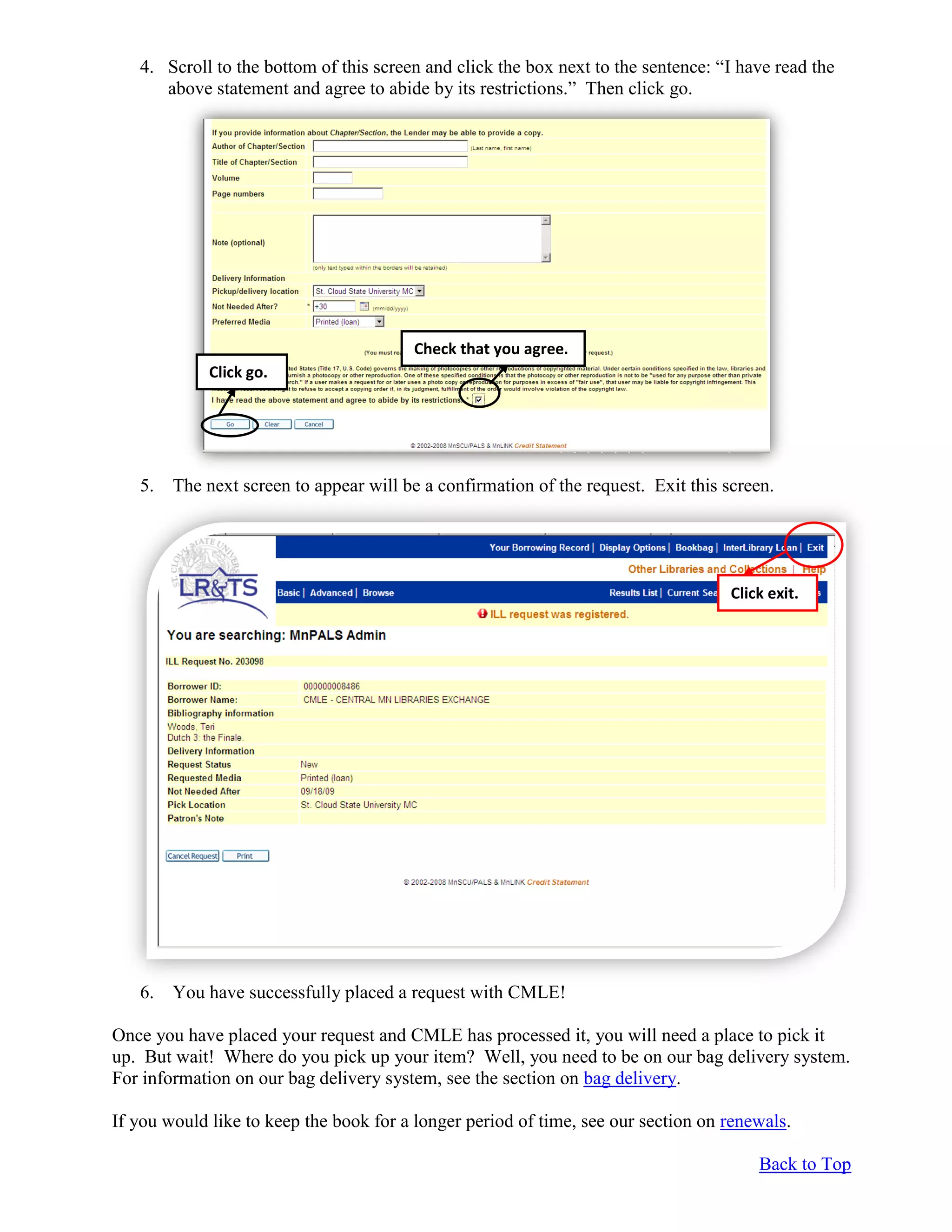 4. Scroll to the bottom of this screen and click the box next to the sentence: “I have read the
above statement and agree to abide by its restrictions.” Then click go.
5. The next screen to appear will be a confirmation of the request. Exit this screen.
6. You have successfully placed a request with CMLE!
Once you have placed your request and CMLE has processed it, you will need a place to pick it
up. But wait! Where do you pick up your item? Well, you need to be on our bag delivery system.
For information on our bag delivery system, see the section on bag delivery.
If you would like to keep the book for a longer period of time, see our section on renewals.
Back to Top
Check that you agree.
Click go.
Click exit.
 