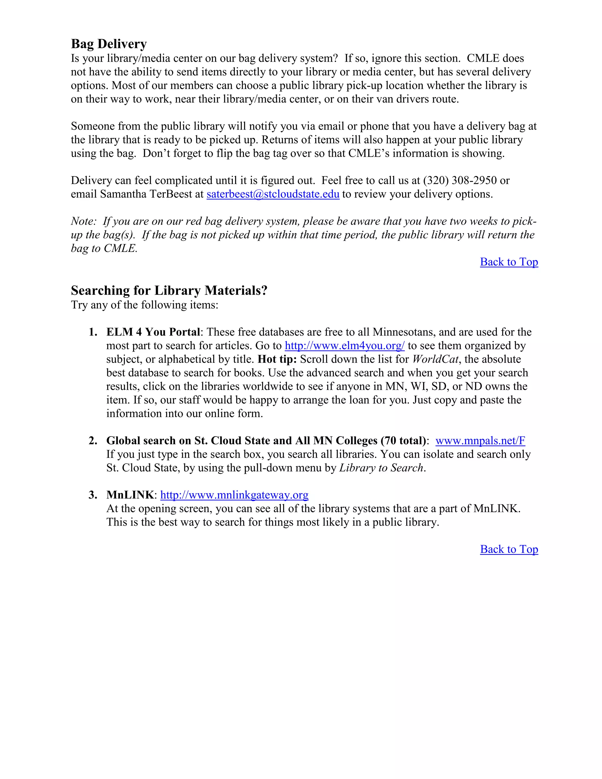Bag Delivery
Is your library/media center on our bag delivery system? If so, ignore this section. CMLE does
not have the ability to send items directly to your library or media center, but has several delivery
options. Most of our members can choose a public library pick-up location whether the library is
on their way to work, near their library/media center, or on their van drivers route.
Someone from the public library will notify you via email or phone that you have a delivery bag at
the library that is ready to be picked up. Returns of items will also happen at your public library
using the bag. Don’t forget to flip the bag tag over so that CMLE’s information is showing.
Delivery can feel complicated until it is figured out. Feel free to call us at (320) 308-2950 or
email Samantha TerBeest at saterbeest@stcloudstate.edu to review your delivery options.
Note: If you are on our red bag delivery system, please be aware that you have two weeks to pick-
up the bag(s). If the bag is not picked up within that time period, the public library will return the
bag to CMLE.
Back to Top
Searching for Library Materials?
Try any of the following items:
1. ELM 4 You Portal: These free databases are free to all Minnesotans, and are used for the
most part to search for articles. Go to http://www.elm4you.org/ to see them organized by
subject, or alphabetical by title. Hot tip: Scroll down the list for WorldCat, the absolute
best database to search for books. Use the advanced search and when you get your search
results, click on the libraries worldwide to see if anyone in MN, WI, SD, or ND owns the
item. If so, our staff would be happy to arrange the loan for you. Just copy and paste the
information into our online form.
2. Global search on St. Cloud State and All MN Colleges (70 total): www.mnpals.net/F
If you just type in the search box, you search all libraries. You can isolate and search only
St. Cloud State, by using the pull-down menu by Library to Search.
3. MnLINK: http://www.mnlinkgateway.org
At the opening screen, you can see all of the library systems that are a part of MnLINK.
This is the best way to search for things most likely in a public library.
Back to Top
 