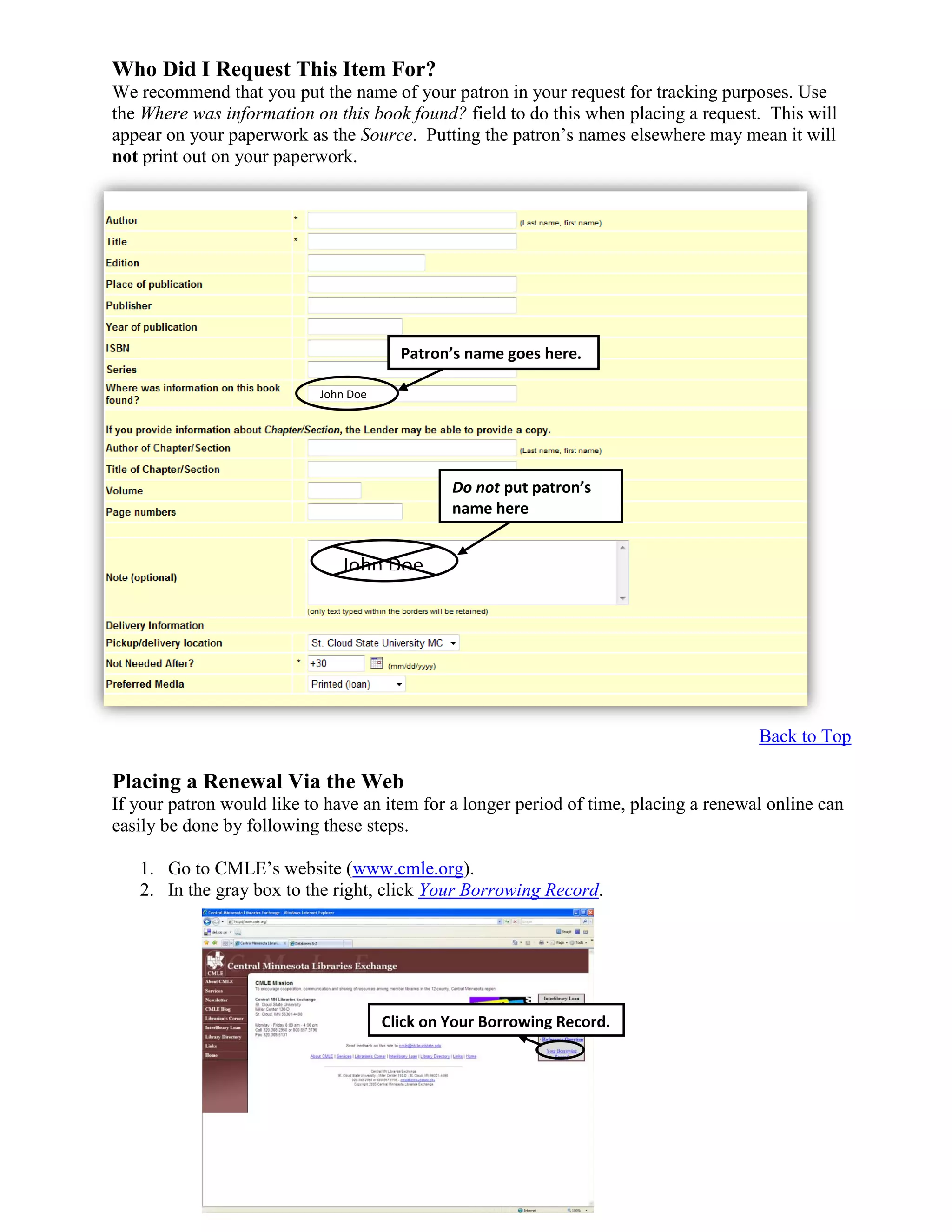 Who Did I Request This Item For?
We recommend that you put the name of your patron in your request for tracking purposes. Use
the Where was information on this book found? field to do this when placing a request. This will
appear on your paperwork as the Source. Putting the patron’s names elsewhere may mean it will
not print out on your paperwork.
Back to Top
Placing a Renewal Via the Web
If your patron would like to have an item for a longer period of time, placing a renewal online can
easily be done by following these steps.
1. Go to CMLE’s website (www.cmle.org).
2. In the gray box to the right, click Your Borrowing Record.
Click on Your Borrowing Record.
Patron’s name goes here.
John Doe
John Doe
Do not put patron’s
name here
 