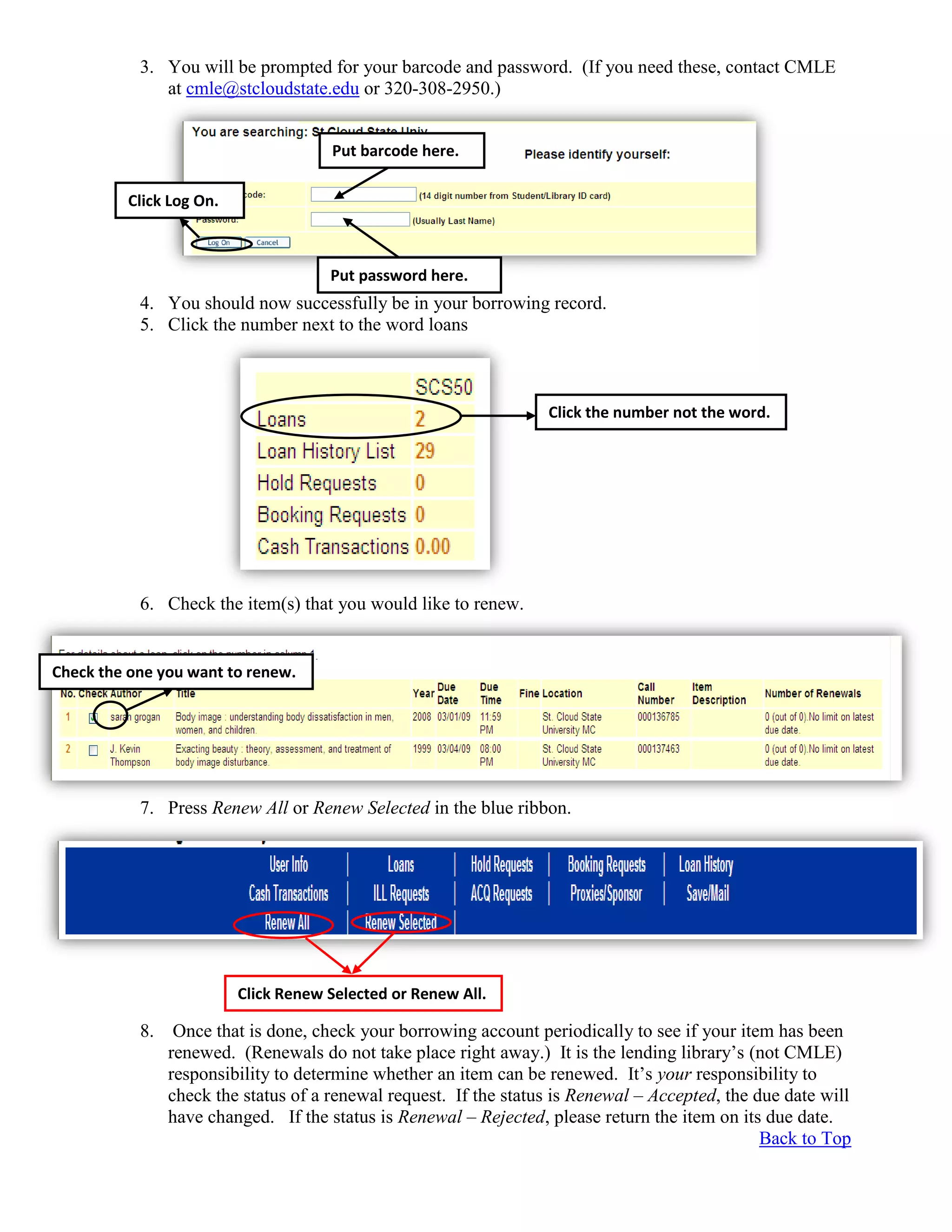3. You will be prompted for your barcode and password. (If you need these, contact CMLE
at cmle@stcloudstate.edu or 320-308-2950.)
4. You should now successfully be in your borrowing record.
5. Click the number next to the word loans
6. Check the item(s) that you would like to renew.
7. Press Renew All or Renew Selected in the blue ribbon.
8. Once that is done, check your borrowing account periodically to see if your item has been
renewed. (Renewals do not take place right away.) It is the lending library’s (not CMLE)
responsibility to determine whether an item can be renewed. It’s your responsibility to
check the status of a renewal request. If the status is Renewal – Accepted, the due date will
have changed. If the status is Renewal – Rejected, please return the item on its due date.
Back to Top
Click the number not the word.
Check the one you want to renew.
Click Renew Selected or Renew All.
Put barcode here.
Put password here.
Click Log On.
 