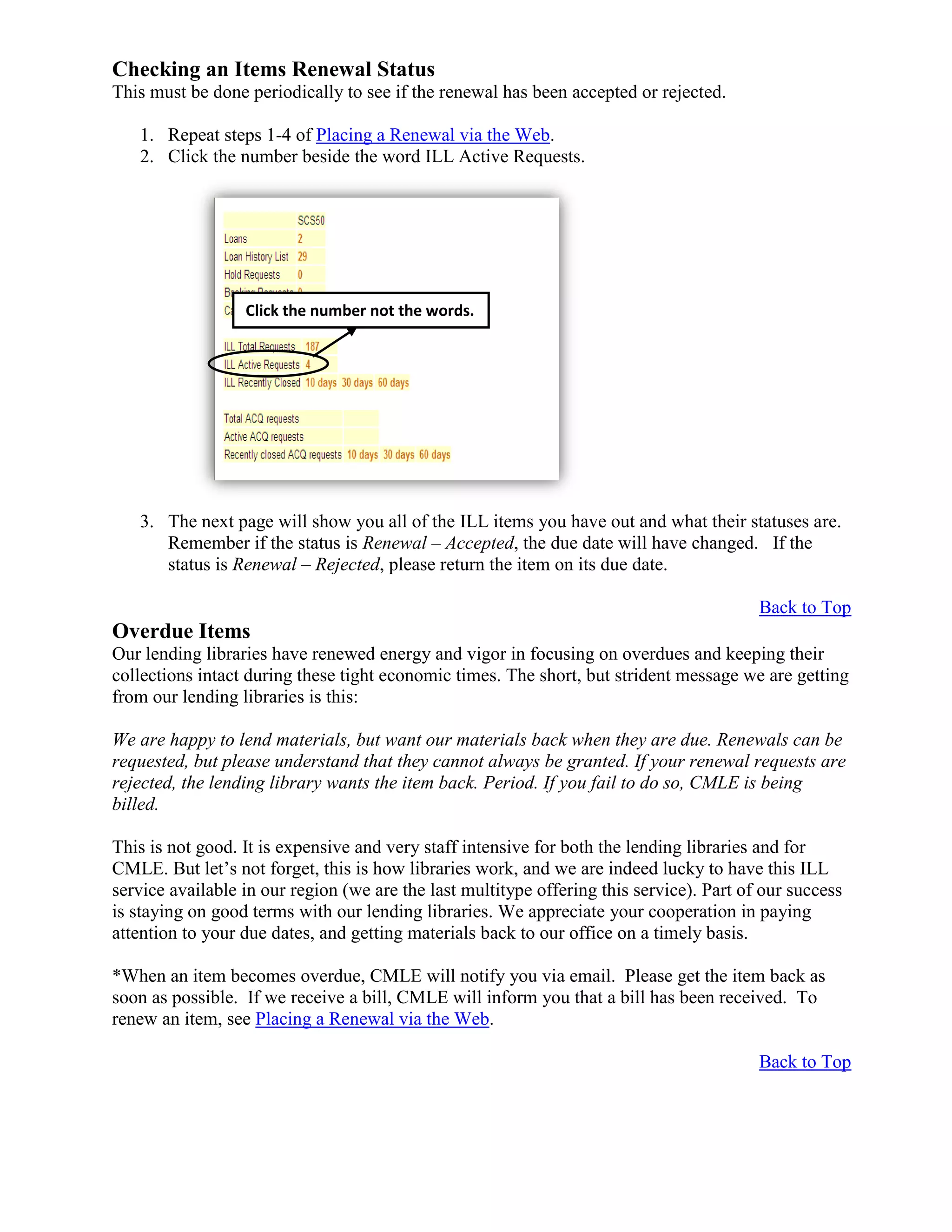 Checking an Items Renewal Status
This must be done periodically to see if the renewal has been accepted or rejected.
1. Repeat steps 1-4 of Placing a Renewal via the Web.
2. Click the number beside the word ILL Active Requests.
3. The next page will show you all of the ILL items you have out and what their statuses are.
Remember if the status is Renewal – Accepted, the due date will have changed. If the
status is Renewal – Rejected, please return the item on its due date.
Back to Top
Overdue Items
Our lending libraries have renewed energy and vigor in focusing on overdues and keeping their
collections intact during these tight economic times. The short, but strident message we are getting
from our lending libraries is this:
We are happy to lend materials, but want our materials back when they are due. Renewals can be
requested, but please understand that they cannot always be granted. If your renewal requests are
rejected, the lending library wants the item back. Period. If you fail to do so, CMLE is being
billed.
This is not good. It is expensive and very staff intensive for both the lending libraries and for
CMLE. But let’s not forget, this is how libraries work, and we are indeed lucky to have this ILL
service available in our region (we are the last multitype offering this service). Part of our success
is staying on good terms with our lending libraries. We appreciate your cooperation in paying
attention to your due dates, and getting materials back to our office on a timely basis.
*When an item becomes overdue, CMLE will notify you via email. Please get the item back as
soon as possible. If we receive a bill, CMLE will inform you that a bill has been received. To
renew an item, see Placing a Renewal via the Web.
Back to Top
Click the number not the words.
 