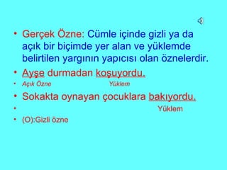 Gerçek Özne:  Cümle içinde gizli ya da açık bir biçimde yer alan ve yüklemde belirtilen yargının yapıcısı olan öznelerdir. Ayşe  durmadan  koşuyordu. Açık Özne  Yüklem Sokakta oynayan çocuklara  bakıyordu. Yüklem (O):Gizli özne 