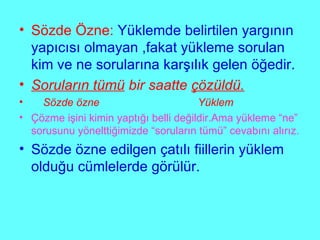 Sözde Özne:   Yüklemde belirtilen yargının yapıcısı olmayan ,fakat yükleme sorulan kim ve ne sorularına karşılık gelen öğedir. Soruların tümü  bir saatte  çözüldü. Sözde özne  Yüklem Çözme işini kimin yaptığı belli değildir.Ama yükleme “ne” sorusunu yönelttiğimizde “soruların tümü” cevabını alırız. Sözde özne edilgen çatılı fiillerin yüklem olduğu cümlelerde görülür. 