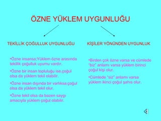 ÖZNE YÜKLEM UYGUNLUĞU TEKİLLİK ÇOĞULLUK UYGUNLUĞU KİŞİLER YÖNÜNDEN UYGUNLUK Özne insansa;Yüklem özne arasında tekillik çoğulluk uyumu vardır. Özne bir insan topluluğu ise,çoğul olsa da yüklem tekil olabilir. Özne insan dışında bir varlıksa;çoğul olsa da yüklem tekil olur. Özne tekil olsa da bazen saygı   amacıyla yüklem çoğul olabilir. Birden çok özne varsa ve cümlede “biz” anlamı varsa yüklem birinci çoğul kişi olur. Cümlede “siz” anlamı varsa yüklem ikinci çoğul şahıs olur. 