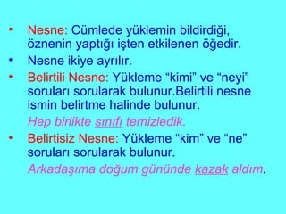 Nesne:   Cümlede yüklemin bildirdiği, öznenin yaptığı işten etkilenen öğedir. Nesne ikiye ayrılır. Belirtili Nesne:   Yükleme “kimi” ve “neyi” soruları sorularak bulunur.Belirtili nesne ismin belirtme halinde bulunur. Hep birlikte  sınıfı  temizledik. Belirtisiz Nesne:   Yükleme “kim” ve “ne” soruları sorularak bulunur. Arkadaşıma doğum gününde  kazak  aldım . 