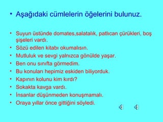 Aşağıdaki cümlelerin öğelerini bulunuz. Suyun üstünde domates,salatalık, patlıcan çürükleri, boş şişeleri vardı. Sözü edilen kitabı okumalısın. Mutluluk ve sevgi yalnızca gönülde yaşar. Ben onu sınıfta görmedim. Bu konuları hepimiz eskiden biliyorduk. Kapının kolunu kim kırdı? Sokakta kavga vardı. İnsanlar düşünmeden konuşmamalı. Oraya yıllar önce gittiğini söyledi.  